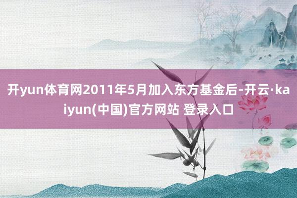 开yun体育网2011年5月加入东方基金后-开云·kaiyun(中国)官方网站 登录入口