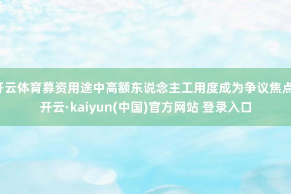 开云体育募资用途中高额东说念主工用度成为争议焦点-开云·kaiyun(中国)官方网站 登录入口
