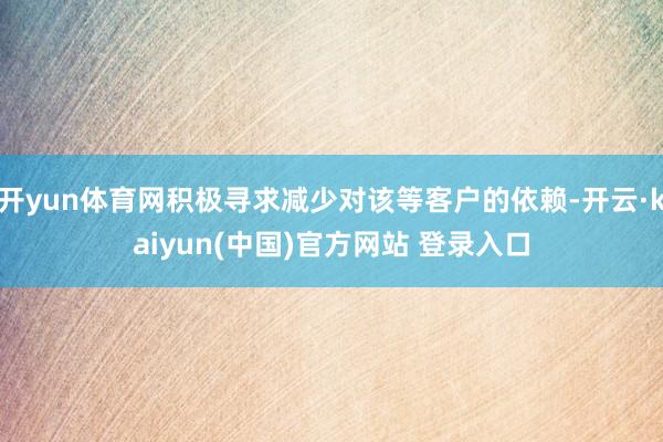 开yun体育网积极寻求减少对该等客户的依赖-开云·kaiyun(中国)官方网站 登录入口