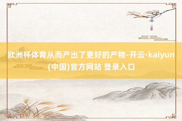 欧洲杯体育从而产出了更好的产物-开云·kaiyun(中国)官方网站 登录入口