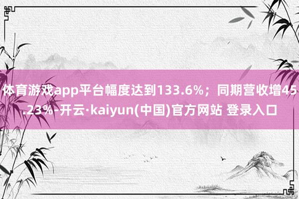 体育游戏app平台幅度达到133.6%；同期营收增45.23%-开云·kaiyun(中国)官方网站 登录入口