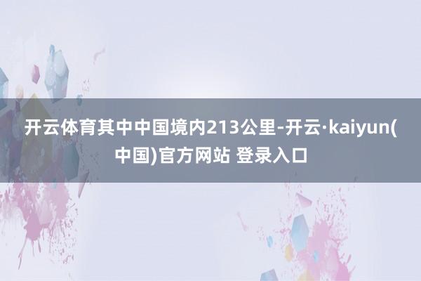 开云体育其中中国境内213公里-开云·kaiyun(中国)官方网站 登录入口