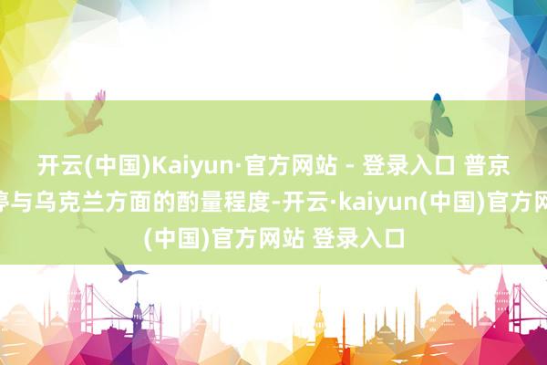 开云(中国)Kaiyun·官方网站 - 登录入口 普京当即晓示暂停与乌克兰方面的酌量程度-开云·kaiyun(中国)官方网站 登录入口