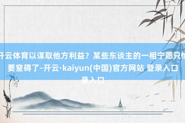 开云体育以谋取他方利益？某些东谈主的一相宁愿只怕要窒碍了-开云·kaiyun(中国)官方网站 登录入口