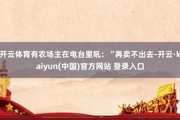 开云体育有农场主在电台里吼：“再卖不出去-开云·kaiyun(中国)官方网站 登录入口