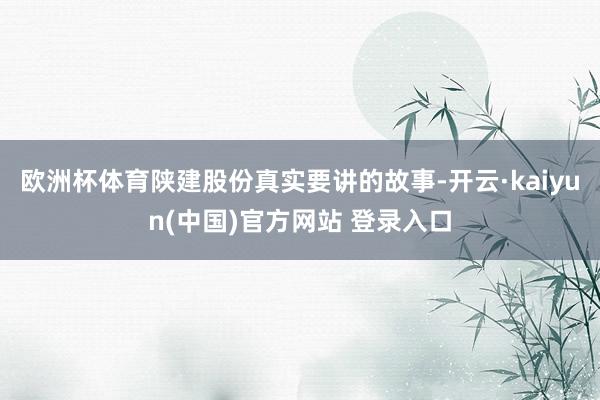 欧洲杯体育陕建股份真实要讲的故事-开云·kaiyun(中国)官方网站 登录入口