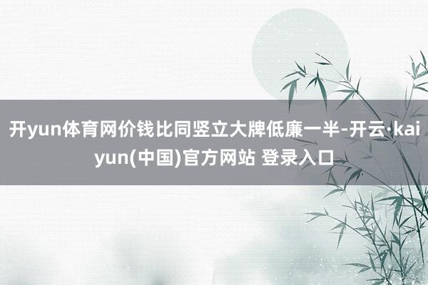 开yun体育网价钱比同竖立大牌低廉一半-开云·kaiyun(中国)官方网站 登录入口