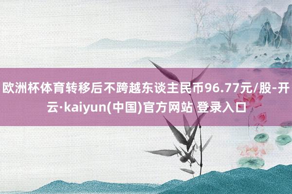 欧洲杯体育转移后不跨越东谈主民币96.77元/股-开云·kaiyun(中国)官方网站 登录入口