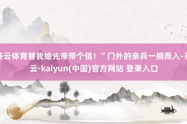 开云体育替我给先帝带个信！”门外的亲兵一拥而入-开云·kaiyun(中国)官方网站 登录入口