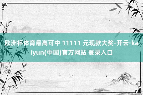欧洲杯体育最高可中 11111 元现款大奖-开云·kaiyun(中国)官方网站 登录入口