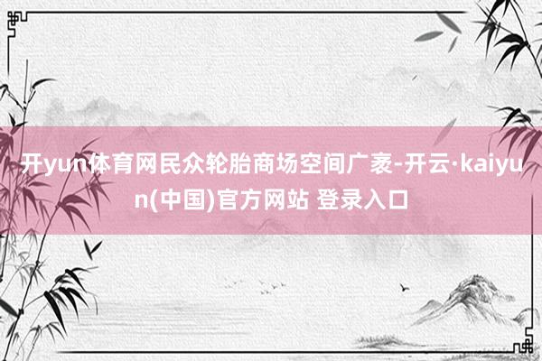 开yun体育网民众轮胎商场空间广袤-开云·kaiyun(中国)官方网站 登录入口