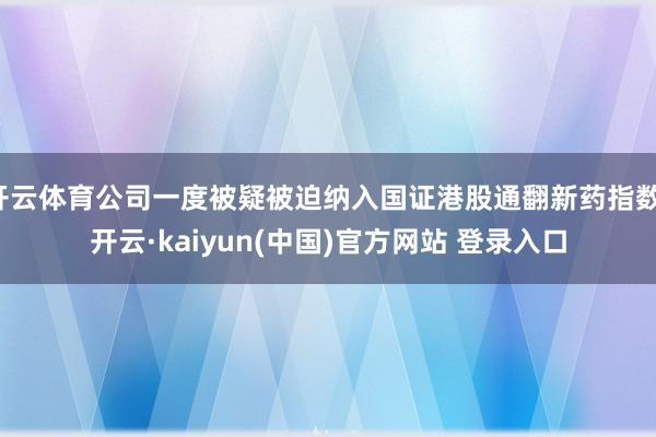 开云体育公司一度被疑被迫纳入国证港股通翻新药指数-开云·kaiyun(中国)官方网站 登录入口