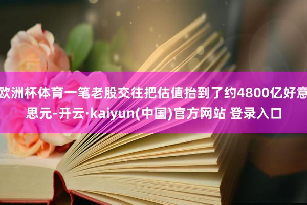 欧洲杯体育一笔老股交往把估值抬到了约4800亿好意思元-开云·kaiyun(中国)官方网站 登录入口