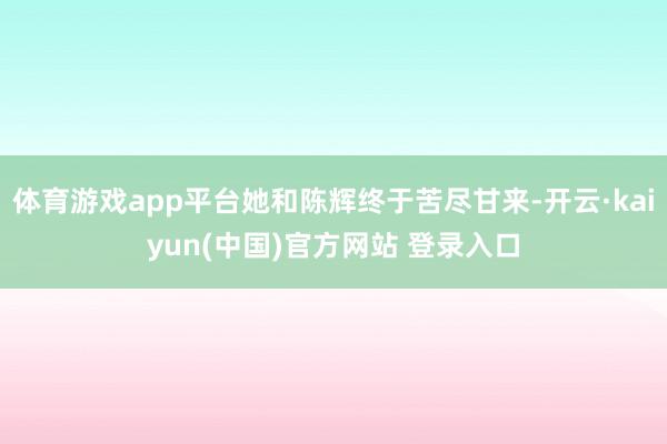 体育游戏app平台她和陈辉终于苦尽甘来-开云·kaiyun(中国)官方网站 登录入口