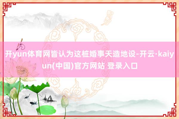 开yun体育网皆认为这桩婚事天造地设-开云·kaiyun(中国)官方网站 登录入口