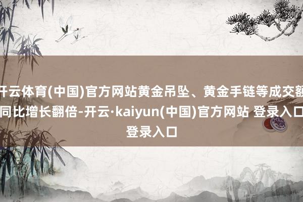 开云体育(中国)官方网站黄金吊坠、黄金手链等成交额同比增长翻倍-开云·kaiyun(中国)官方网站 登录入口