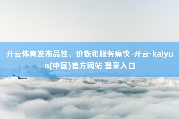 开云体育发布品性、价钱和服务痛快-开云·kaiyun(中国)官方网站 登录入口