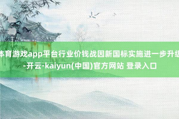 体育游戏app平台行业价钱战因新国标实施进一步升级-开云·kaiyun(中国)官方网站 登录入口