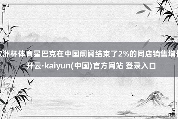 欧洲杯体育星巴克在中国阛阓结束了2%的同店销售增长-开云·kaiyun(中国)官方网站 登录入口