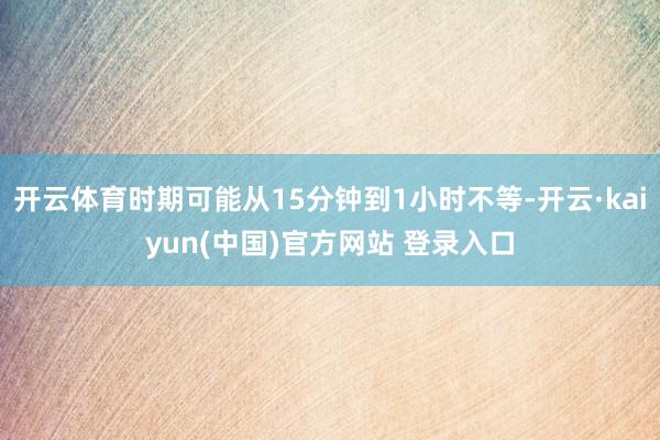 开云体育时期可能从15分钟到1小时不等-开云·kaiyun(中国)官方网站 登录入口