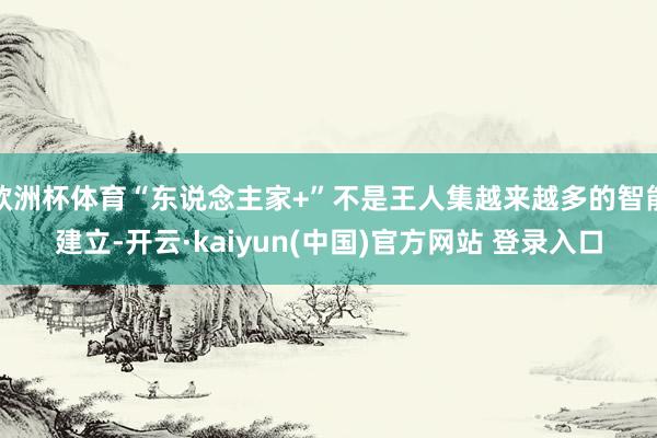 欧洲杯体育“东说念主家+”不是王人集越来越多的智能建立-开云·kaiyun(中国)官方网站 登录入口