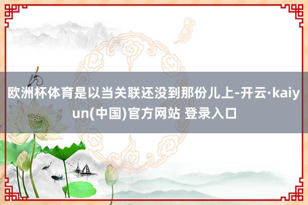 欧洲杯体育是以当关联还没到那份儿上-开云·kaiyun(中国)官方网站 登录入口