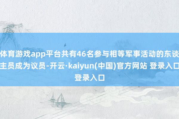 体育游戏app平台共有46名参与相等军事活动的东谈主员成为议员-开云·kaiyun(中国)官方网站 登录入口