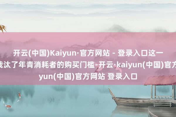 开云(中国)Kaiyun·官方网站 - 登录入口这一定位退换不仅裁汰了年青消耗者的购买门槛-开云·kaiyun(中国)官方网站 登录入口