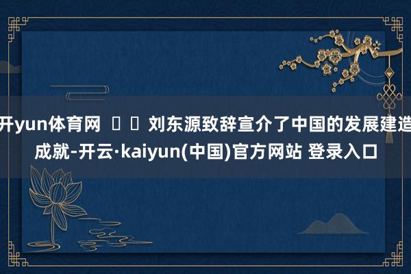 开yun体育网    刘东源致辞宣介了中国的发展建造成就-开云·kaiyun(中国)官方网站 登录入口