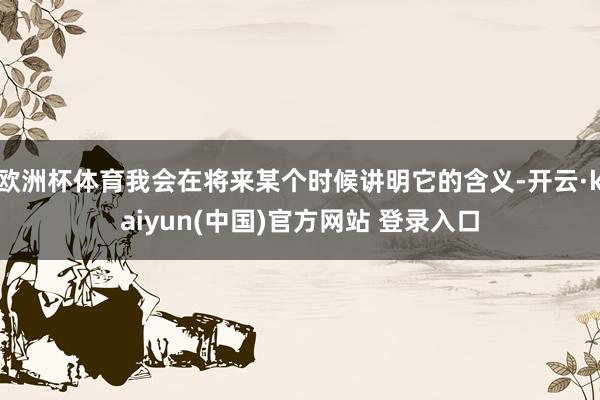 欧洲杯体育我会在将来某个时候讲明它的含义-开云·kaiyun(中国)官方网站 登录入口