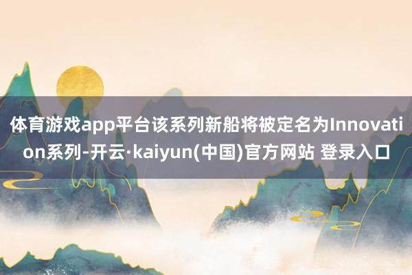体育游戏app平台该系列新船将被定名为Innovation系列-开云·kaiyun(中国)官方网站 登录入口