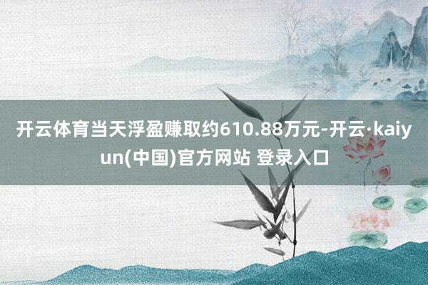 开云体育当天浮盈赚取约610.88万元-开云·kaiyun(中国)官方网站 登录入口