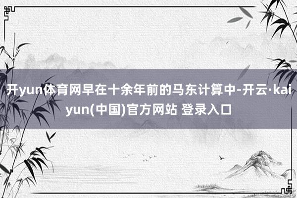 开yun体育网早在十余年前的马东计算中-开云·kaiyun(中国)官方网站 登录入口