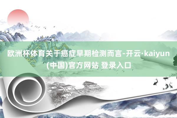 欧洲杯体育关于癌症早期检测而言-开云·kaiyun(中国)官方网站 登录入口