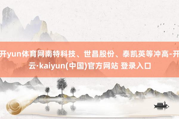 开yun体育网南特科技、世昌股份、泰凯英等冲高-开云·kaiyun(中国)官方网站 登录入口