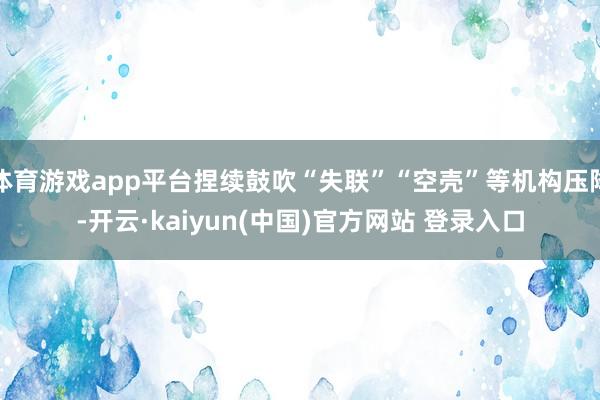 体育游戏app平台捏续鼓吹“失联”“空壳”等机构压降-开云·kaiyun(中国)官方网站 登录入口