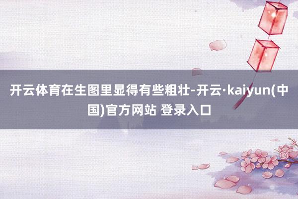 开云体育在生图里显得有些粗壮-开云·kaiyun(中国)官方网站 登录入口