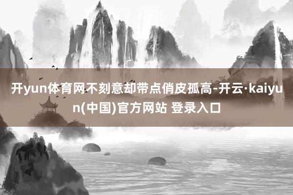 开yun体育网不刻意却带点俏皮孤高-开云·kaiyun(中国)官方网站 登录入口