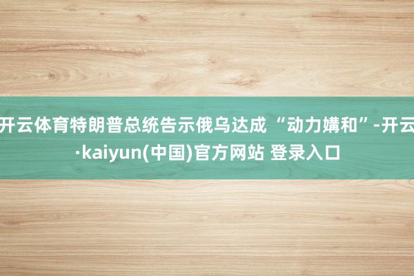 开云体育特朗普总统告示俄乌达成 “动力媾和”-开云·kaiyun(中国)官方网站 登录入口
