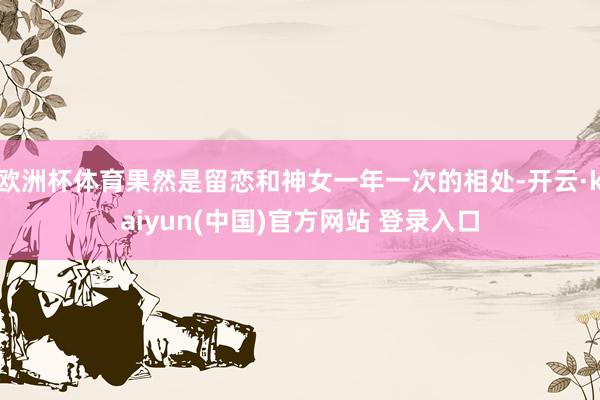 欧洲杯体育果然是留恋和神女一年一次的相处-开云·kaiyun(中国)官方网站 登录入口