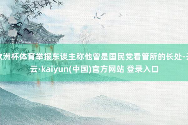 欧洲杯体育举报东谈主称他曾是国民党看管所的长处-开云·kaiyun(中国)官方网站 登录入口