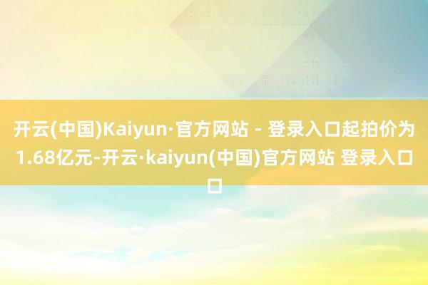 开云(中国)Kaiyun·官方网站 - 登录入口起拍价为1.68亿元-开云·kaiyun(中国)官方网站 登录入口
