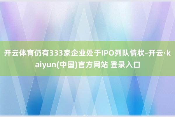 开云体育仍有333家企业处于IPO列队情状-开云·kaiyun(中国)官方网站 登录入口