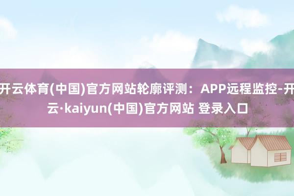 开云体育(中国)官方网站轮廓评测：APP远程监控-开云·kaiyun(中国)官方网站 登录入口