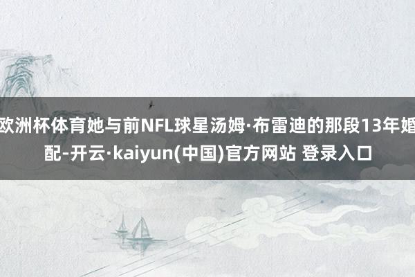 欧洲杯体育她与前NFL球星汤姆·布雷迪的那段13年婚配-开云·kaiyun(中国)官方网站 登录入口