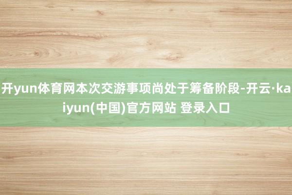 开yun体育网本次交游事项尚处于筹备阶段-开云·kaiyun(中国)官方网站 登录入口