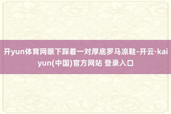 开yun体育网眼下踩着一对厚底罗马凉鞋-开云·kaiyun(中国)官方网站 登录入口