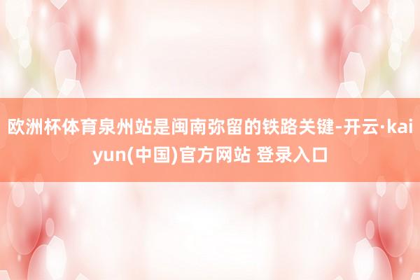 欧洲杯体育泉州站是闽南弥留的铁路关键-开云·kaiyun(中国)官方网站 登录入口