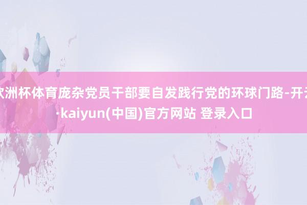 欧洲杯体育庞杂党员干部要自发践行党的环球门路-开云·kaiyun(中国)官方网站 登录入口