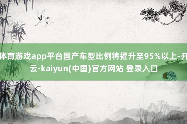 体育游戏app平台国产车型比例将擢升至95%以上-开云·kaiyun(中国)官方网站 登录入口